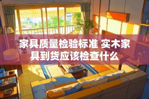 家具质量检验标准 实木家具到货应该检查什么