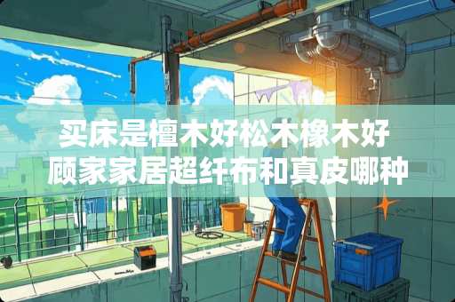 买床是檀木好松木橡木好 顾家家居超纤布和真皮哪种好