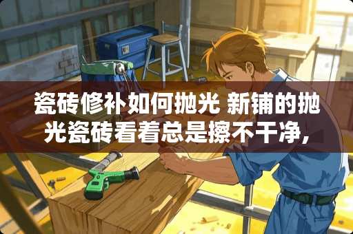瓷砖修补如何抛光 新铺的抛光瓷砖看着总是擦不干净,雾蒙蒙的是怎么回事