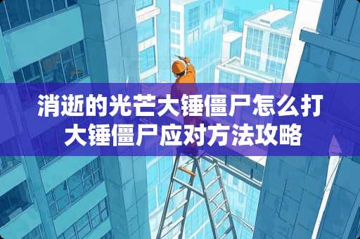 消逝的光芒大锤僵尸怎么打 大锤僵尸应对方法攻略