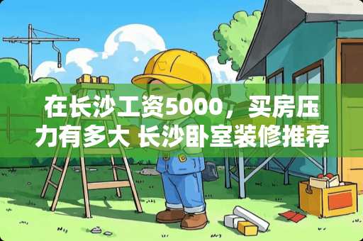 在长沙工资5000，买房压力有多大 长沙卧室装修推荐