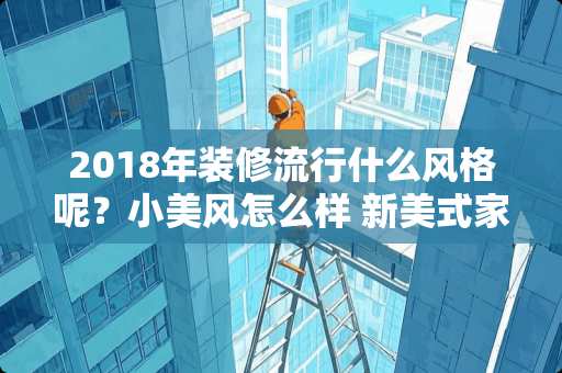 2018年装修流行什么风格呢？小美风怎么样 新美式家具真的大气吗？为什么今年这么流行