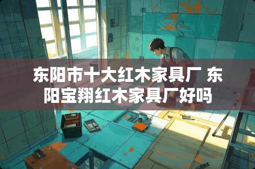 东阳市十大红木家具厂 东阳宝翔红木家具厂好吗