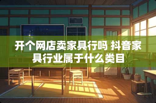 开个网店卖家具行吗 抖音家具行业属于什么类目