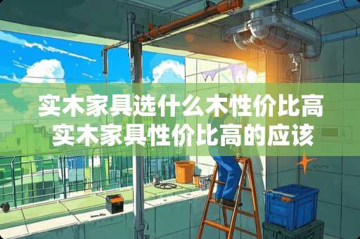 实木家具选什么木性价比高 实木家具性价比高的应该是什么木