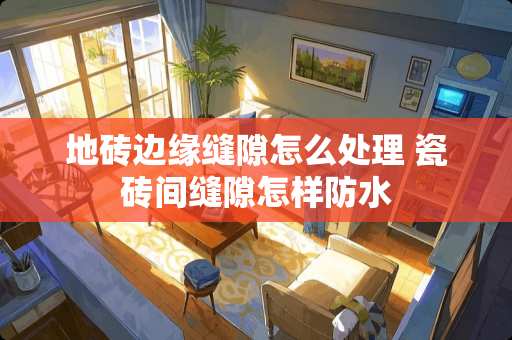 地砖边缘缝隙怎么处理 瓷砖间缝隙怎样防水