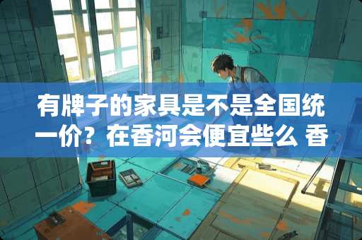 有牌子的家具是不是全国统一价？在香河会便宜些么 香河家具质量好吗