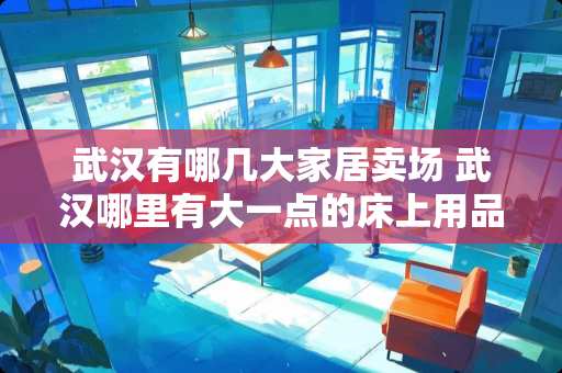 武汉有哪几大家居卖场 武汉哪里有大一点的床上用品和家居用品卖场呢