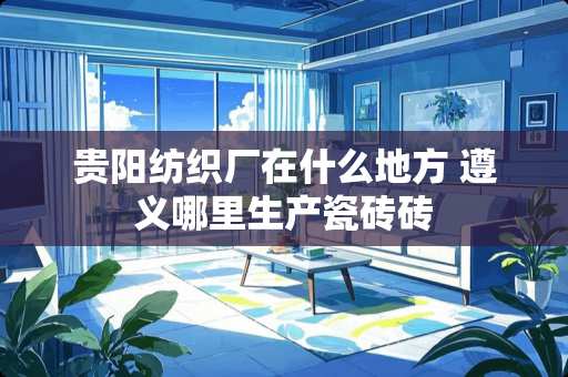 贵阳纺织厂在什么地方 遵义哪里生产瓷砖砖