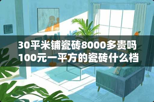 30平米铺瓷砖8000多贵吗 100元一平方的瓷砖什么档次