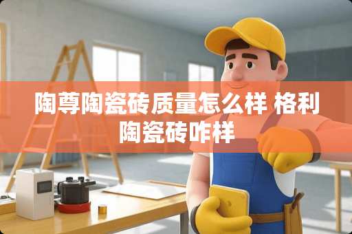 陶尊陶瓷砖质量怎么样 格利陶瓷砖咋样