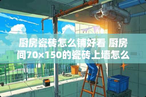 厨房瓷砖怎么铺好看 厨房间70×150的瓷砖上墙怎么贴好看