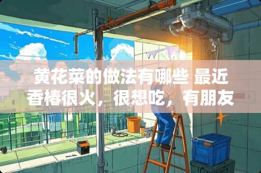 黄花菜的做法有哪些 最近香椿很火，很想吃，有朋友能介绍一下具体的吃法做法吗