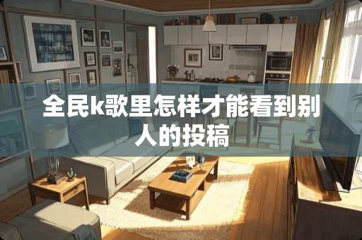 全民k歌里怎样才能看到别人的投稿