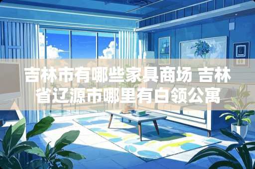 吉林市有哪些家具商场 吉林省辽源市哪里有白领公寓