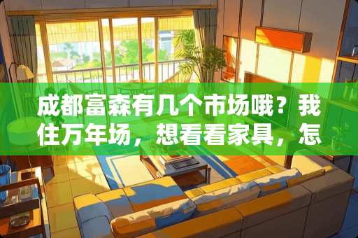 成都富森有几个市场哦？我住万年场，想看看家具，怎么去 成都哪里的家具最便宜