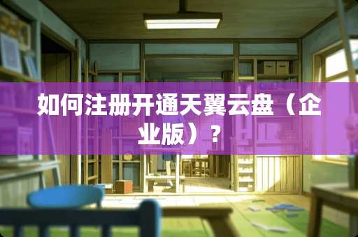 如何注册开通天翼云盘（企业版）？