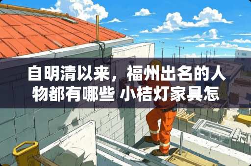 自明清以来,福州出名的人物都有哪些 小桔灯家具怎么样 自明清以来,福州出名的人物都有哪些 小桔灯家具怎么样
