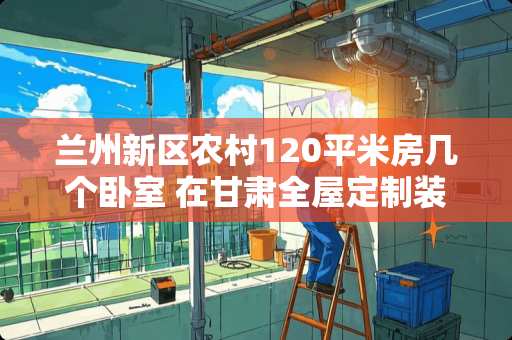 兰州新区农村120平米房几个卧室 在甘肃全屋定制装修大概需要多少钱
