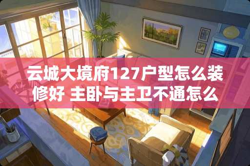 云城大境府127户型怎么装修好 主卧与主卫不通怎么设计好