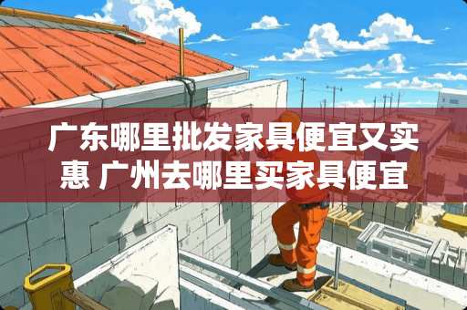 广东哪里批发家具便宜又实惠 广州去哪里买家具便宜呢