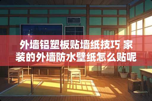 外墙铝塑板贴墙纸技巧 家装的外墙防水壁纸怎么贴呢