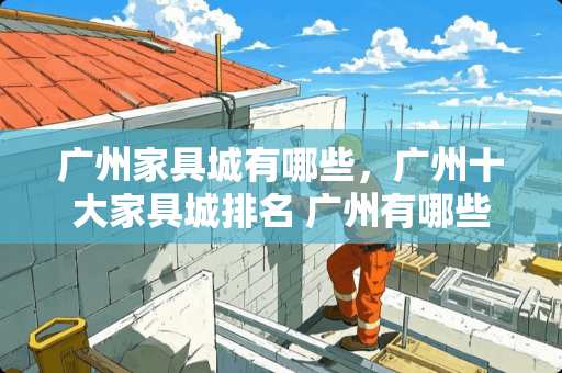 广州家具城有哪些，广州十大家具城排名 广州有哪些家具城和批发市场？能否介绍一下