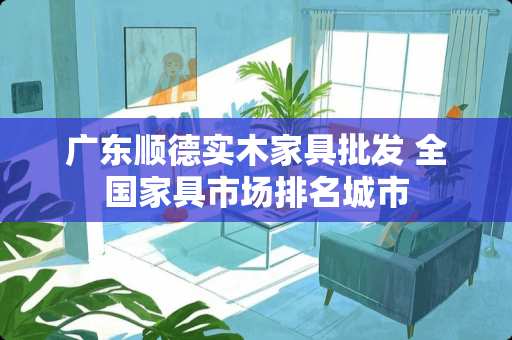 广东顺德实木家具批发 全国家具市场排名城市