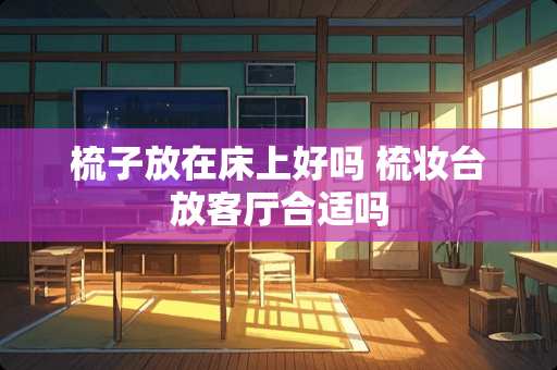 梳子放在床上好吗 梳妆台放客厅合适吗