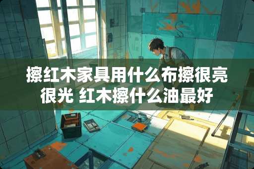 擦红木家具用什么布擦很亮很光 红木擦什么油最好