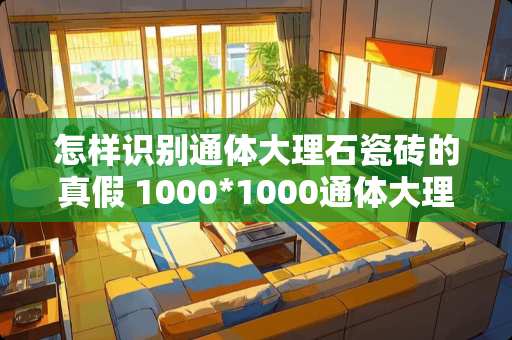 怎样识别通体大理石瓷砖的真假 1000*1000通体大理石怎么鉴别