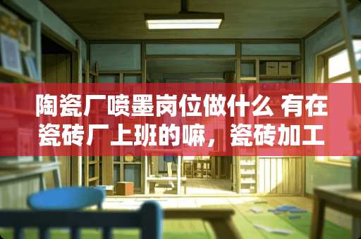 陶瓷厂喷墨岗位做什么 有在瓷砖厂上班的嘛，瓷砖加工厂累不累