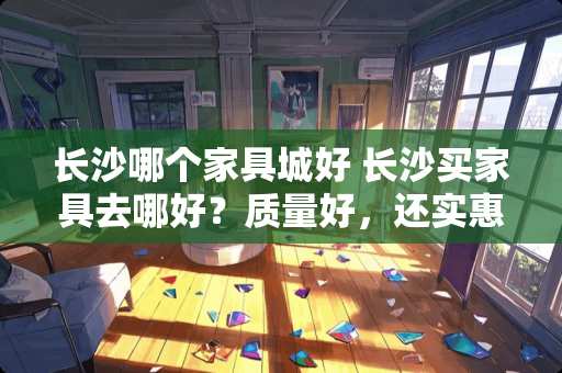 长沙哪个家具城好 长沙买家具去哪好？质量好，还实惠