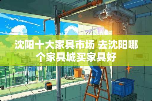 沈阳十大家具市场 去沈阳哪个家具城买家具好