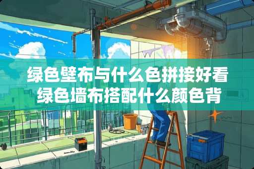 绿色壁布与什么色拼接好看 绿色墙布搭配什么颜色背景墙