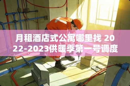 月租酒店式公寓哪里找 2022-2023供暖季第一号调度令来了，你家的暖气热没