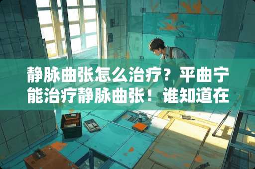 静脉曲张怎么治疗？平曲宁能治疗静脉曲张！谁知道在哪买？