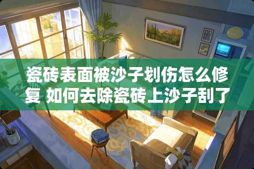瓷砖表面被沙子划伤怎么修复 如何去除瓷砖上沙子刮了痕迹