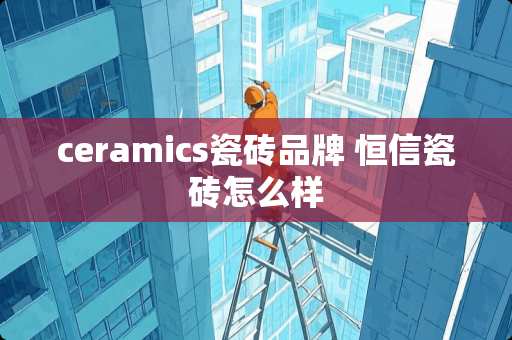 ceramics瓷砖品牌 恒信瓷砖怎么样