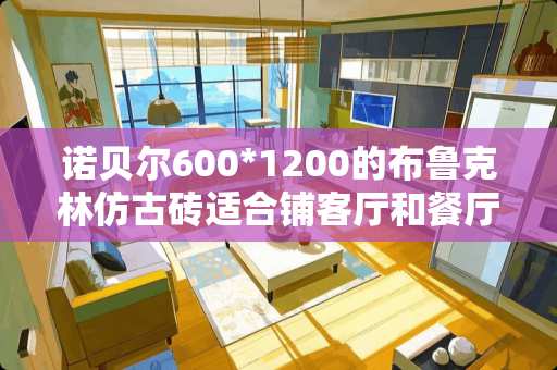 诺贝尔600*1200的布鲁克林仿古砖适合铺客厅和餐厅吗 仿古地砖500和600哪个好