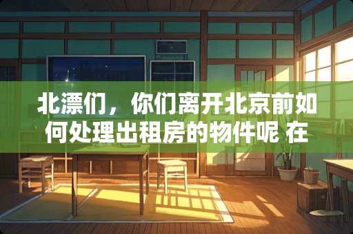北漂们，你们离开北京前如何处理出租房的物件呢 在北京哪里个二手家具家电买便宜？哪个市场大什么时候走合适