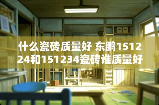 什么瓷砖质量好 东鹏151224和151234瓷砖谁质量好