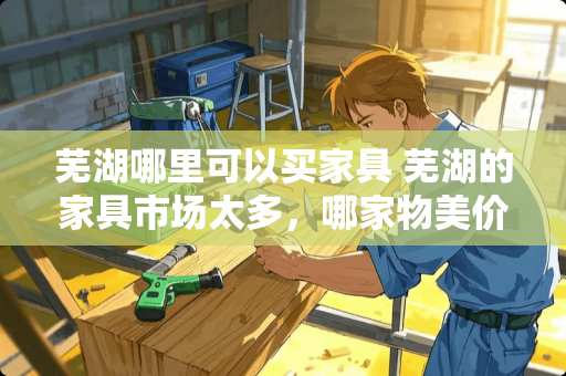 芜湖哪里可以买家具 芜湖的家具市场太多，哪家物美价廉