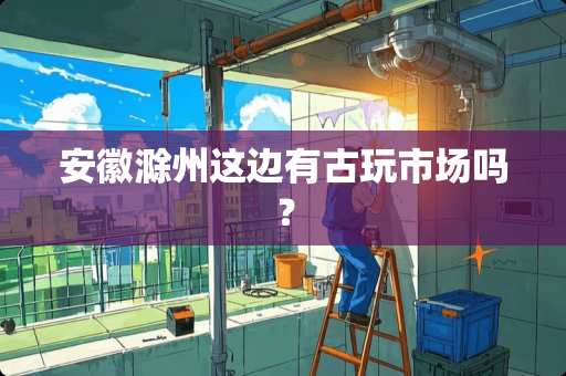 安徽滁州这边有古玩市场吗？