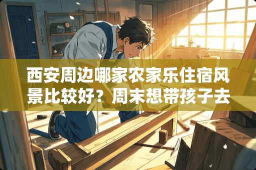 西安周边哪家农家乐住宿风景比较好？周末想带孩子去避暑，求大神们推荐 灞桥卧室装修公司推荐