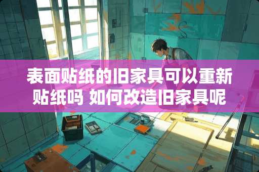表面贴纸的旧家具可以重新贴纸吗 如何改造旧家具呢?旧家具如何翻新