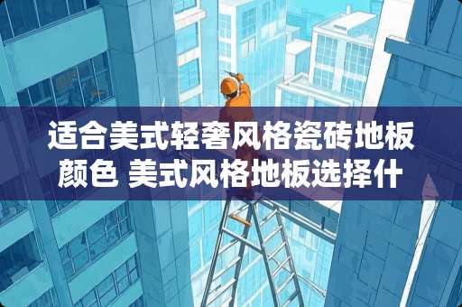 适合美式轻奢风格瓷砖地板颜色 美式风格地板选择什么材质，美式地板哪个品牌