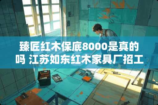 臻匠红木保底8000是真的吗 江苏如东红木家具厂招工