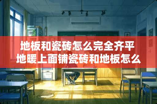 地板和瓷砖怎么完全齐平 地暖上面铺瓷砖和地板怎么衔接