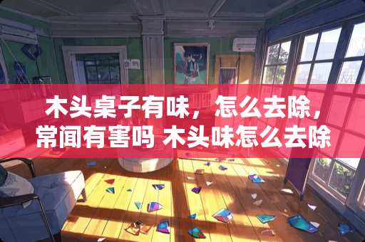 木头桌子有味，怎么去除，常闻有害吗 木头味怎么去除